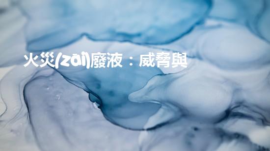 火災(zāi)廢液：威脅與挑戰(zhàn)，我們能否找到解決之道？
